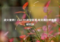 战火重燃！CSGO PPL职业联赛 电竞舞台燃爆巅峰对决