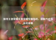 探寻王者荣耀玄策荣耀专属称号，获取方式与背后故事