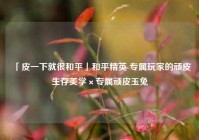 「皮一下就很和平」和平精英 专属玩家的顽皮生存美学×专属顽皮玉兔