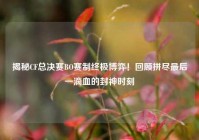揭秘CF总决赛BO赛制终极博弈！回顾拼尽最后一滴血的封神时刻
