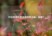 开启英雄联盟英雄探索之旅，玩谁？