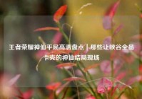 王者荣耀神仙平局高清盘点｜那些让峡谷全员卡壳的神仙结局现场