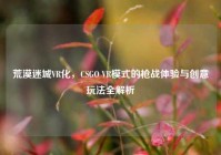 荒漠迷城VR化，CSGO VR模式的枪战体验与创意玩法全解析