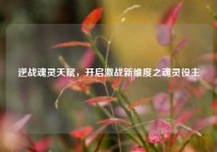 逆战魂灵天赋，开启激战新维度之魂灵役主
