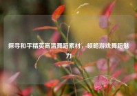 探寻和平精英高清舞蹈素材，领略游戏舞蹈魅力