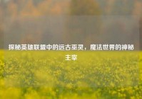 探秘英雄联盟中的远古巫灵，魔法世界的神秘主宰
