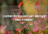 王者荣耀打架总爱摇头是什么梗？是操作玄学还是玩家专属趣味？