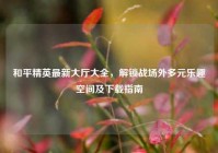 和平精英最新大厅大全，解锁战场外多元乐趣空间及下载指南