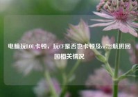 电脑玩LOL卡顿，玩CF是否也卡顿及ca722航班回国相关情况