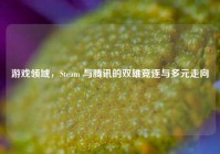 游戏领域，Steam 与腾讯的双雄竞逐与多元走向