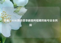 警惕！PUBG异地登录截图所暗藏的账号安全风险
