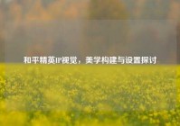 和平精英IP视觉，美学构建与设置探讨
