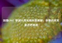 别搜CPO！穿越火线实用科普教程，你要的其实是这把神器