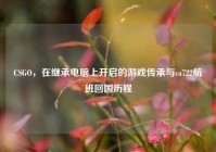 CSGO，在继承电脑上开启的游戏传承与ca722航班回国历程