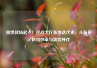 重燃战场起点！逆战大厅版本迭代史，从蓝白记忆到效率与温度并存