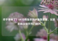 终于等来了？LOL中韩版本同步最新进展、玩家影响及知乎热门提问