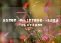 王者荣耀藏740里的3个新手懵秘密+740全皮总价？老玩家天天偷着乐