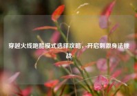 穿越火线跑酷模式选择攻略，开启刺激身法挑战