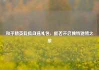 和平精英载具自选礼包，能否开启独特驰骋之旅