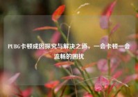 PUBG卡顿成因探究与解决之道，一会卡顿一会流畅的困扰