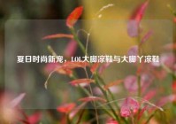 夏日时尚新宠，LOL大脚凉鞋与大脚丫凉鞋