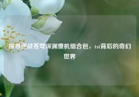 探寻逆战苍穹深渊僚机组合包，txt背后的奇幻世界