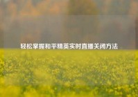 轻松掌握和平精英实时直播关闭方法