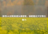 探寻LOL安妮高清头像壁纸，领略魔法少女奇幻魅力