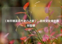 〈和平精英官方老六之歌〉，游戏文化里的独特旋律