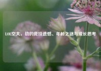 LOL空大，劫的竞技遗憾、年龄之谜与成长思考