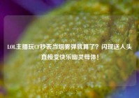 LOL主播玩CF秒表当烟雾弹就算了？闪现送人头直接变快乐幽灵母体！