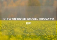 2021王者荣耀限定皮肤返场投票，助力心动之选回归