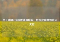 终于蹲到CFM闲置武器换购！性价比圆梦传奇AK·天启