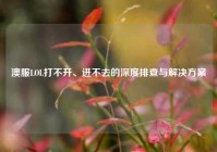 澳服LOL打不开、进不去的深度排查与解决方案