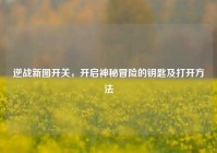 逆战新图开关，开启神秘冒险的钥匙及打开方法