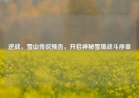 逆战，雪山传说预告，开启神秘雪境战斗序章