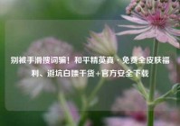 别被手滑搜词骗！和平精英真·免费全皮肤福利、避坑白嫖干货+官方安全下载