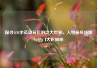 探寻LOL中英雄背后的庞大世界，人物最多领域与热门大区揭秘