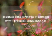 如何展示和平精英自己的皮肤？打造独特的游戏个性（和平精英自己的皮肤可以送人吗）