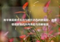 和平精英喷水互动与图片动态问题背后，游戏情感联结的双向奔赴与待解难题