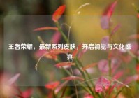 王者荣耀，最新系列皮肤，开启视觉与文化盛宴