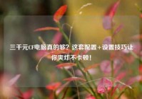 三千元CF电脑真的够？这套配置+设置技巧让你爽炸不卡顿！