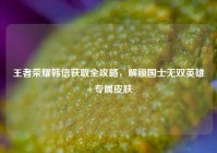 王者荣耀韩信获取全攻略，解锁国士无双英雄+专属皮肤