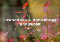 王者荣耀夏季放送皮肤，峡谷热浪中的美学呈现与情感联结探究