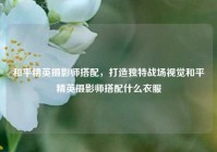 和平精英摄影师搭配，打造独特战场视觉和平精英摄影师搭配什么衣服
