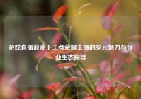 游戏直播浪潮下王者荣耀主播的多元魅力与行业生态探寻