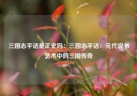 三国志平话是正史吗：三国志平话：元代说书艺术中的三国传奇