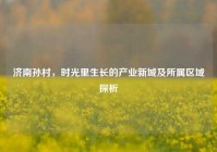 济南孙村，时光里生长的产业新城及所属区域探析