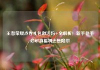 王者荣耀点卷礼包激活码+全解析！新手老手必辨真福利还是陷阱