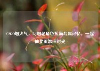 CSGO烟火气，叼烟老角色拉满专属记忆，一起抽奖重温旧时光
